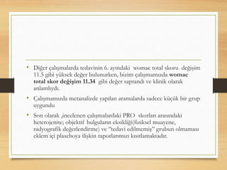 • Diğer çalışmalarda tedavinin 6. ayındaki womac total skoru değişim
11.5 gibi yüksek değer bulunurken, bizim çalışmamızda womac
total skor değişim 11.34 gibi değer saptandı ve klinik olarak
anlamlıydı.
• Çalışmamızda metanalizde yapılan aramalarda sadece küçük bir grup
uygundu
• Son olarak ,incelenen çalışmalardaki PRO skorları arasındaki
heterojenite; objektif bulguların eksikliği(fiziksel muayene,
radyografik değerlendirme) ve ‘’tedavi edilmemiş’’ grubun olmaması
eklem içi plaseboya ilişkin raporlarımızı kısıtlamaktadır.
 