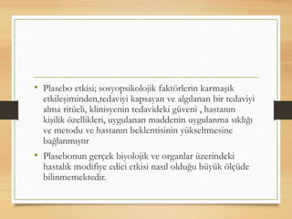 • Plasebo etkisi; sosyopsikolojik faktörlerin karmaşık
etkileşiminden,tedaviyi kapsayan ve algılanan bir tedaviyi
alma ritüeli, klinisyenin tedavideki güveni , hastanın
kişilik özellikleri, uygulanan maddenin uygulanma sıklığı
ve metodu ve hastanın beklentisinin yükseltmesine
bağlanmıştır
• Plasebonun gerçek biyolojik ve organlar üzerindeki
hastalık modifiye edici etkisi nasıl olduğu büyük ölçüde
bilinmemektedir.
 