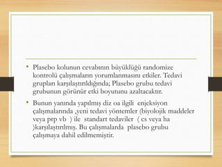 • Plasebo kolunun cevabının büyüklüğü randomize
kontrolü çalışmaların yorumlanmasını etkiler. Tedavi
grupları karşılaştırıldığında; Plasebo grubu tedavi
grubunun görünür etki boyutunu azaltacaktır.
• Bunun yanında yapılmış diz oa ilgili enjeksiyon
çalışmalarında ,yeni tedavi yöntemler (biyolojik maddeler
veya prp vb ) ile standart tedaviler ( cs veya ha
)karşılaştırılmış. Bu çalışmalarda plasebo grubu
çalışmaya dahil edilmemiştir.
 