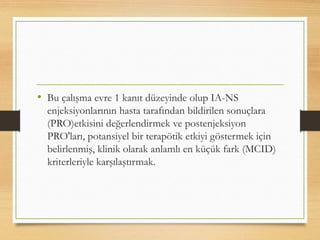 • Bu çalışma evre 1 kanıt düzeyinde olup IA-NS
enjeksiyonlarının hasta tarafından bildirilen sonuçlara
(PRO)etkisini değerlendirmek ve postenjeksiyon
PRO'ları, potansiyel bir terapötik etkiyi göstermek için
belirlenmiş, klinik olarak anlamlı en küçük fark (MCID)
kriterleriyle karşılaştırmak.
 