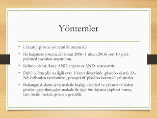 Yöntemler
• Literatür prisma yöntemi ile araştırıldı
• İki bağımsız yorumcu(1 nisan 2006- 1 nisan 2016) son 10 yıllık
pubmed yayınları araştırılmış
• Kelime olarak ‘knee AND enjection AND osteoartrit
• Dahil edilme;diz oa ilgili evre 1 kanıt düzeyinde ,plasebo olarak IA-
NS kullanılan randomize , prospektif plasebo kontrolü çalışmalar
• Başlangıç dışlama için; makale başlığı ,özetleri ve çalışma tabloları
gözden geçirilmiş,eğer makale ile ilgili bir dışlama şüphesi varsa,
tam metin makale gözden geçirildi.
 