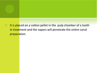 It is placed on a cotton pellet in the  pulp chamber of a tooth in treatment and the vapors will penetrate the entire canal preparation. 