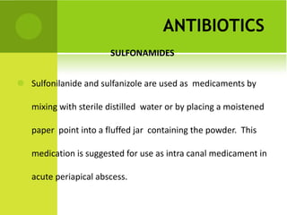 ANTIBIOTICS   SULFONAMIDES   Sulfonilanide and sulfanizole are used as  medicaments by mixing with sterile distilled  water or by placing a moistened paper  point into a fluffed jar  containing the powder.  This medication is suggested for use as intra canal medicament in acute periapical abscess. 