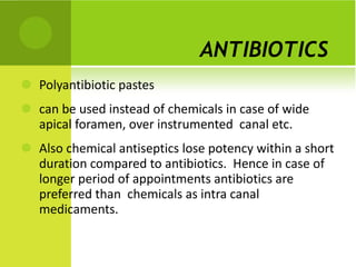 ANTIBIOTICS   Polyantibiotic pastes can be used instead of chemicals in case of wide  apical foramen, over instrumented  canal etc.  Also chemical antiseptics lose potency within a short duration compared to antibiotics.  Hence in case of longer period of appointments antibiotics are preferred than  chemicals as intra canal medicaments. 