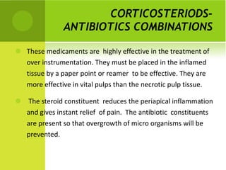 CORTICOSTERIODS- ANTIBIOTICS COMBINATIONS   These medicaments are  highly effective in the treatment of over instrumentation. They must be placed in the inflamed tissue by a paper point or reamer  to be effective. They are more effective in vital pulps than the necrotic pulp tissue. The steroid constituent  reduces the periapical inflammation and gives instant relief  of pain.  The antibiotic  constituents are present so that overgrowth of micro organisms will be prevented. 