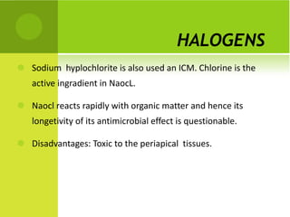 HALOGENS  Sodium  hyplochlorite is also used an ICM. Chlorine is the active ingradient in NaocL.  Naocl reacts rapidly with organic matter and hence its longetivity of its antimicrobial effect is questionable. Disadvantages: Toxic to the periapical  tissues. 