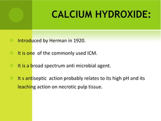 CALCIUM HYDROXIDE: Introduced by Herman in 1920.  It is one  of the commonly used ICM.  It is a broad spectrum anti microbial agent.  It s antiseptic  action probably relates to its high pH and its leaching action on necrotic pulp tissue.  