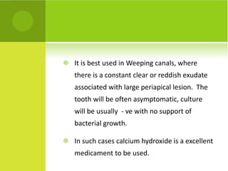It is best used in Weeping canals, where there is a constant clear or reddish exudate associated with large periapical lesion.  The tooth will be often asymptomatic, culture will be usually  - ve with no support of bacterial growth.  In such cases calcium hydroxide is a excellent medicament to be used. 