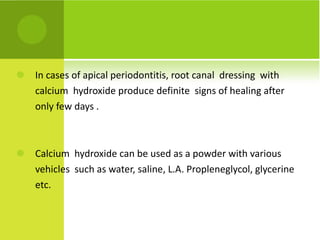 In cases of apical periodontitis, root canal  dressing  with calcium  hydroxide produce definite  signs of healing after only few days . Calcium  hydroxide can be used as a powder with various vehicles  such as water, saline, L.A. Propleneglycol, glycerine etc.  