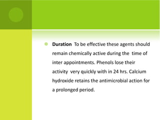 Duration   To be effective these agents should remain chemically active during the  time of inter appointments. Phenols lose their activity  very quickly with in 24 hrs. Calcium  hydroxide retains the antimicrobial action for a prolonged period.  
