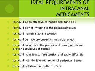 IDEAL REQUIREMENTS OF INTRACANAL MEDICAMENTS It should be an effective germicide and  fungicide It should be not irritating to the periapical tissues It should  remain stable in solution It should be have prolonged antimicrobial effect It should be active in the presence of blood, serum and protein derivatives of tissues. It should  have low surface tension and easily diffusible It should not interfere with repair of peripaical  tissues. It should not stain the tooth structure. 