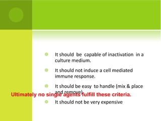 It should  be  capable of inactivation  in a culture medium. It should not induce a cell mediated immune response. It should be easy  to handle (mix & place and remove) It should not be very expensive Ultimately no single agents fulfill these criteria. 