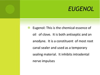 EUGENOL Eugenol: This is the chemical essence of  oil  of clove.  It is both antiseptic and an anodyne.  It is a constituent  of most root canal sealer and used as a temporary sealing material.  It inhibits intradental  nerve impulses 