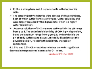  CHX is a strong base and it is more stable in the form of its
salts.
 The salts originally employed were acetate and hydrochlorite,
both of which suffer from relatively poor water solubility and
were largely replaced by the digluconate which is a highly
water soluble salt.
 Aqueous solutions of CHX are more stable within the pH range
from 5 to 8.The antimicrobial activity of CHX is pH-dependent,
being the optimum range from 5.5 to 7.0, within which is the
pH of body surfaces and tissues . It readily dissociates at the
physiological pH, releasing the positively charged CH
component.
0.12% and 0.2% Chlorhexidine solutions showeda significant
decrease in streptococcus mutans after 24 hours.
Kulkarni VV et al 2003
 