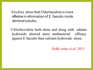 Studies show that Chlorhexidine is more
effective in elimination of E. faecalis inside
dentinal tubules.
Chlorhexidine both alone and along with calcium
hydroxide showed more antibacterial efficacy
against E faecalis than calcium hydroxide alone.
Nidhi sinha et al, 2013
 