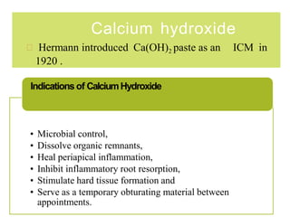 Calcium hydroxide
 Hermann introduced Ca(OH)2 paste as an ICM in
1920 .
• Microbial control,
• Dissolve organic remnants,
• Heal periapical inflammation,
• Inhibit inflammatory root resorption,
• Stimulate hard tissue formation and
• Serve as a temporary obturating material between
appointments.
Indications of CalciumHydroxide
 