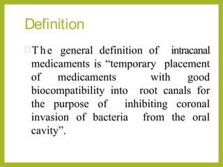Definition
 The general definition of intracanal
medicaments is “temporary placement
of medicaments with good
biocompatibility into root canals for
the purpose of inhibiting coronal
invasion of bacteria from the oral
cavity”.
 