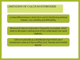 LIMITATION OF CALCIUM HYDROXIDE
Limited effectiveness in short term use for disinfecting dentinal
tubules. Low solubility and diffusibility
Removal of calcium hydroxide is frequently incomplete which
leads to decrease in setting time of zinc oxide based root canal
sealants.
Calcium hydroxide as a disinfectant has limited use in
retreatment cases as it has no effect on E. Faecalis and Candida
species.
 