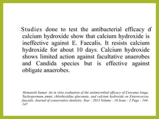 Studies done to test the antibacterial efficacy of
calcium hydroxide show that calcium hydroxide is
ineffective against E. Faecalis. It resists calcium
hydroxide for about 10 days. Calcium hydroxide
shows limited action against facultative anaerobes
and Candida species but is effective against
obligate anaerobes.
Hemanshi kumar. An in vitro evaluation of the antimicrobial efficacy of Curcuma longa,
Tachyspermum ammi, chlorhexidine gluconate, and calcium hydroxide on Enterococcus
faecalis. Journal of conservative dentistry. Year : 2013 Volume : 16 Issue : 2 Page : 144-
147
 