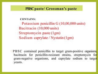 PBSCpaste/ Grossman’s paste
CONTAINS:
Potassium penicillin G (10,00,000 units)
Bacitracin (10,000 units)
Streptomycin paste (1gm)
Sodium caprylate / Nystatin(1gm)
PBSC contained penicillin to target gram-positive organisms,
bacitracin for penicillin-resistant strains, streptomycin for
gram-negative organisms, and caprylate sodium to target
yeasts.
 