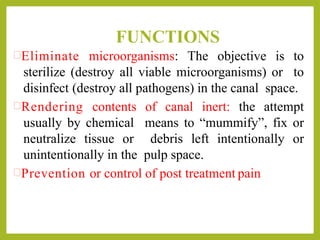 FUNCTIONS
Eliminate microorganisms: The objective is to
sterilize (destroy all viable microorganisms) or to
disinfect (destroy all pathogens) in the canal space.
Rendering contents of canal inert: the attempt
usually by chemical means to “mummify”, fix or
neutralize tissue or debris left intentionally or
unintentionally in the pulp space.
Prevention or control of post treatment pain
 