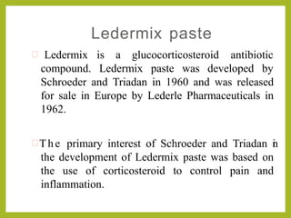 Ledermix paste
is a glucocorticosteroid antibiotic Ledermix
compound. Ledermix paste was developed by
Schroeder and Triadan in 1960 and was released
for sale in Europe by Lederle Pharmaceuticals in
1962.
 The primary interest of Schroeder and Triadan in
the development of Ledermix paste was based on
the use of corticosteroid to control pain and
inflammation.
 