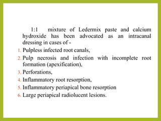 1:1 mixture of Ledermix paste and calcium
hydroxide has been advocated as an intracanal
dressing in cases of -
1. Pulpless infected root canals,
2. Pulp necrosis and infection with incomplete root
formation (apexification),
3. Perforations,
4. Inflammatory root resorption,
5. Inflammatory periapical bone resorption
6. Large periapical radiolucent lesions.
 