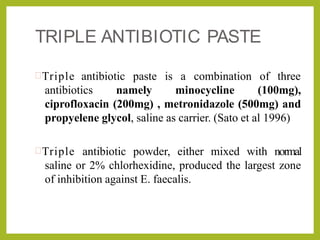 TRIPLE ANTIBIOTIC PASTE
Triple antibiotic paste is a combination of three
antibiotics namely minocycline (100mg),
ciprofloxacin (200mg) , metronidazole (500mg) and
propyelene glycol, saline as carrier. (Sato et al 1996)
Triple antibiotic powder, either mixed with normal
saline or 2% chlorhexidine, produced the largest zone
of inhibition against E. faecalis.
 