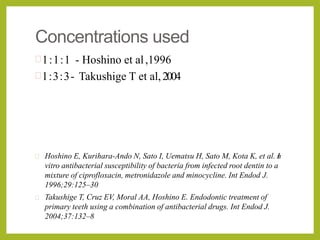 Concentrations used
1:1:1 - Hoshino et al,1996
1:3:3- Takushige T et al,2004
 Hoshino E, Kurihara-Ando N, Sato I, Uematsu H, Sato M, Kota K, et al. In
vitro antibacterial susceptibility of bacteria from infected root dentin to a
mixture of ciprofloxacin, metronidazole and minocycline. Int Endod J.
1996;29:125–30
 Takushige T, Cruz EV, Moral AA, Hoshino E. Endodontic treatment of
primary teeth using a combination of antibacterial drugs. Int Endod J.
2004;37:132–8
 