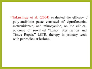 Takushige et al. (2004) evaluated the efficacy of
poly-antibiotic paste consisted of ciprofloxacin,
metronidazole, and minocycline, on the clinical
outcome of so-called “Lesion Sterilization and
Tissue Repair,” LSTR, therapy in primary teeth
with periradicular lesions.
 