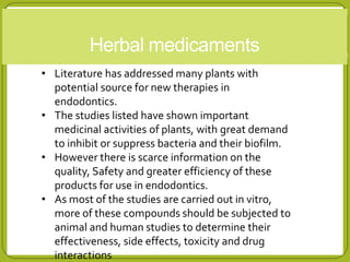Herbal medicaments
• Literature has addressed many plants with
potential source for new therapies in
endodontics.
• The studies listed have shown important
medicinal activities of plants, with great demand
to inhibit or suppress bacteria and their biofilm.
• However there is scarce information on the
quality, Safety and greater efficiency of these
products for use in endodontics.
• As most of the studies are carried out in vitro,
more of these compounds should be subjected to
animal and human studies to determine their
effectiveness, side effects, toxicity and drug
interactions
 