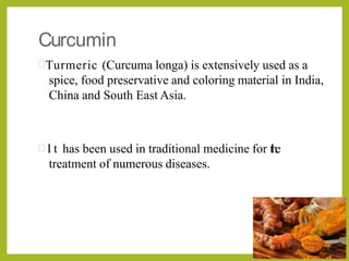 Curcumin
Turmeric (Curcuma longa) is extensively used as a
spice, food preservative and coloring material in India,
China and South East Asia.
 I t has been used in traditional medicine for the
treatment of numerous diseases.
 