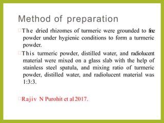 Method of preparation
 The dried rhizomes of turmeric were grounded to fine
powder under hygienic conditions to form a turmeric
powder.
This turmeric powder, distilled water, and radiolucent
material were mixed on a glass slab with the help of
stainless steel spatula, and mixing ratio of turmeric
powder, distilled water, and radiolucent material was
1:3:3.
Rajiv N Purohit et al2017.
 