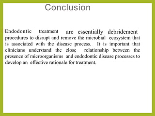 Conclusion
procedures to disrupt and remove the microbial ecosystem that
is associated with the disease process. It is important that
clinicians understand the close relationship between the
presence of microorganisms and endodontic disease processes to
develop an effective rationale for treatment.
Endodontic treatment are essentially debridement
 