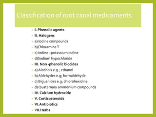 Classification of root canal medicaments
• I. Phenolic agents
• II. Halogens
• a) Iodine compounds
• b)ChloramineT
• c) Iodine –potassium iodine
• d)Sodium hypochloride
• III. Non -phenolic biocides
• a) Alcohols e.g.; ethanol
• b) Aldehydes e.g; formaldehyde
• c) Biguanides e.g; chlorohexidine
• d) Quaternary ammonium compounds
• IV. Calcium hydroxide
• V. Corticosteroids
• VI.Antibiotics
• VII.Herbs
 