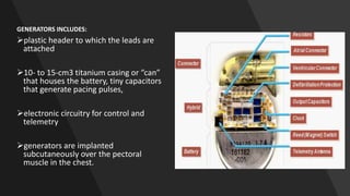 GENERATORS INCLUDES:
plastic header to which the leads are
attached
10- to 15-cm3 titanium casing or “can”
that houses the battery, tiny capacitors
that generate pacing pulses,
electronic circuitry for control and
telemetry
generators are implanted
subcutaneously over the pectoral
muscle in the chest.
 
