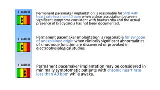Permanent pacemaker implantation is reasonable for SND with
heart rate less than 40 bpm when a clear association between
significant symptoms consistent with bradycardia and the actual
presence of bradycardia has not been documented.
Permanent pacemaker implantation is reasonable for syncope
of unexplained origin when clinically significant abnormalities
of sinus node function are discovered or provoked in
electrophysiological studies.
Permanent pacemaker implantation may be considered in
minimally symptomatic patients with chronic heart rate
less than 40 bpm while awake.
 