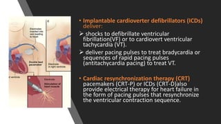 • Implantable cardioverter defibrillators (ICDs)
deliver:
 shocks to defibrillate ventricular
fibrillation(VF) or to cardiovert ventricular
tachycardia (VT).
 deliver pacing pulses to treat bradycardia or
sequences of rapid pacing pulses
(antitachycardia pacing) to treat VT.
• Cardiac resynchronization therapy (CRT)
pacemakers (CRT-P) or ICDs (CRT-D)also
provide electrical therapy for heart failure in
the form of pacing pulses that resynchronize
the ventricular contraction sequence.
 