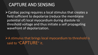CAPTURE AND SENSING
Cardiac pacing requires a local stimulus that creates a
field sufficient to depolarize (reduce the membrane
potential of) local myocardium during diastole to
threshold voltage and thus initiate a self propagating
wavefront of depolarization.
A stimulus that brings local myocardium to threshold is
said to “CAPTURE” it.
 