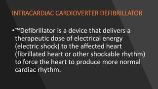 INTRACARDIAC CARDIOVERTER DEFIBRILLATOR
•™Defibrillator is a device that delivers a
therapeutic dose of electrical energy
(electric shock) to the affected heart
(fibrillated heart or other shockable rhythm)
to force the heart to produce more normal
cardiac rhythm.
 