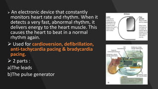  An electronic device that constantly
monitors heart rate and rhythm. When it
detects a very fast, abnormal rhythm, it
delivers energy to the heart muscle. This
causes the heart to beat in a normal
rhythm again.
 Used for cardioversion, defibrillation,
anti-tachycardia pacing & bradycardia
pacing.
 2 parts :
a)The leads
b)The pulse generator
 