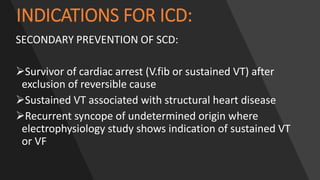 INDICATIONS FOR ICD:
SECONDARY PREVENTION OF SCD:
Survivor of cardiac arrest (V.fib or sustained VT) after
exclusion of reversible cause
Sustained VT associated with structural heart disease
Recurrent syncope of undetermined origin where
electrophysiology study shows indication of sustained VT
or VF
 
