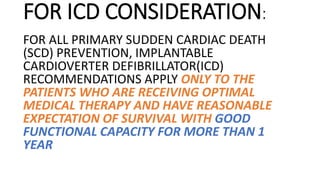 FOR ICD CONSIDERATION:
FOR ALL PRIMARY SUDDEN CARDIAC DEATH
(SCD) PREVENTION, IMPLANTABLE
CARDIOVERTER DEFIBRILLATOR(ICD)
RECOMMENDATIONS APPLY ONLY TO THE
PATIENTS WHO ARE RECEIVING OPTIMAL
MEDICAL THERAPY AND HAVE REASONABLE
EXPECTATION OF SURVIVAL WITH GOOD
FUNCTIONAL CAPACITY FOR MORE THAN 1
YEAR
 