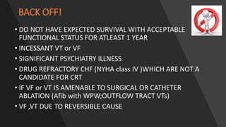 BACK OFF!
• DO NOT HAVE EXPECTED SURVIVAL WITH ACCEPTABLE
FUNCTIONAL STATUS FOR ATLEAST 1 YEAR
• INCESSANT VT or VF
• SIGNIFICANT PSYCHIATRY ILLNESS
• DRUG REFRACTORY CHF (NYHA class IV )WHICH ARE NOT A
CANDIDATE FOR CRT
• IF VF or VT IS AMENABLE TO SURGICAL OR CATHETER
ABLATION (Afib with WPW;OUTFLOW TRACT VTs)
• VF ,VT DUE TO REVERSIBLE CAUSE
 