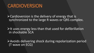 CARDIOVERSION
Cardioversion is the delivery of energy that is
synchronized to the large R waves or QRS complex.
It uses energy less than that used for defibrillation
in shockable SCA
Avoids delivering shock during repolarization period
(T wave on ECG)
 