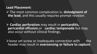 Lead Placement:
 The most common complication is: dislodgment of
the lead, and this usually requires prompt revision.
 Cardiac perforation may result in pericarditis,
pericardial effusion,or cardiac tamponade but may
also occur without clinical findings.
loose set screw or inadequate connection with the
header may result in oversensing or failure to capture.
 
