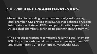 DUAL- VERSUS SINGLE-CHAMBER TRANSVENOUS ICDs
In addition to providing dual-chamber bradycardia pacing,
dual-chamber ICDs provide atrial EGMs that enhance physician
interpretation of stored EGMs and permit both diagnostics for
AF and dual-chamber algorithms to discriminate SVT from VT.
The present consensus recommends reserving dual-chamber
ICDs for patients who need dual-chamber pacing or have SVT
and monomorphic VT at overlapping ventricular rates.
 