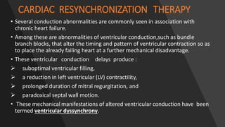 CARDIAC RESYNCHRONIZATION THERAPY
• Several conduction abnormalities are commonly seen in association with
chronic heart failure.
• Among these are abnormalities of ventricular conduction,such as bundle
branch blocks, that alter the timing and pattern of ventricular contraction so as
to place the already failing heart at a further mechanical disadvantage.
• These ventricular conduction delays produce :
 suboptimal ventricular filling,
 a reduction in left ventricular (LV) contractility,
 prolonged duration of mitral regurgitation, and
 paradoxical septal wall motion.
• These mechanical manifestations of altered ventricular conduction have been
termed ventricular dyssynchrony.
 