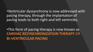 •Ventricular dyssynchrony is now addressed with
pacing therapy, through the implantation of
pacing leads to both right and left ventricles.
•This form of pacing therapy is now known as
CARDIAC RESYNCHRONIZATION THERAPY.OR
BI-VENTRICULAR PACING
 