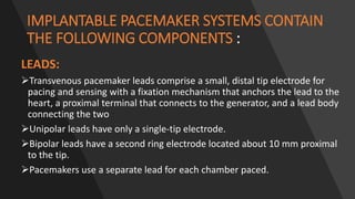 IMPLANTABLE PACEMAKER SYSTEMS CONTAIN
THE FOLLOWING COMPONENTS :
LEADS:
Transvenous pacemaker leads comprise a small, distal tip electrode for
pacing and sensing with a fixation mechanism that anchors the lead to the
heart, a proximal terminal that connects to the generator, and a lead body
connecting the two
Unipolar leads have only a single-tip electrode.
Bipolar leads have a second ring electrode located about 10 mm proximal
to the tip.
Pacemakers use a separate lead for each chamber paced.
 